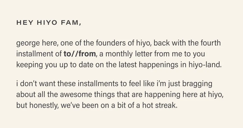 hey hiyo fam, george here, one of the founders of hiyo back with the fourth installment of to//from, a monthly letter from me to you keeping you up to date on the latest happenings in hiyo-land. i don’t want these installments to feel like i’m just bragging about all the awesome things that are happening here at hiyo, but honestly, we’ve been on a bit of a hot streak.