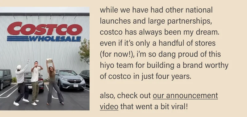 while we have had other national launches and large partnerships, costco has always been my dream. even if it’s only a handful of stores (for now!), i’m so dang proud of this hiyo team for building a brand worthy of costco in just four years.  also, check out our announcement video that went a bit viral!