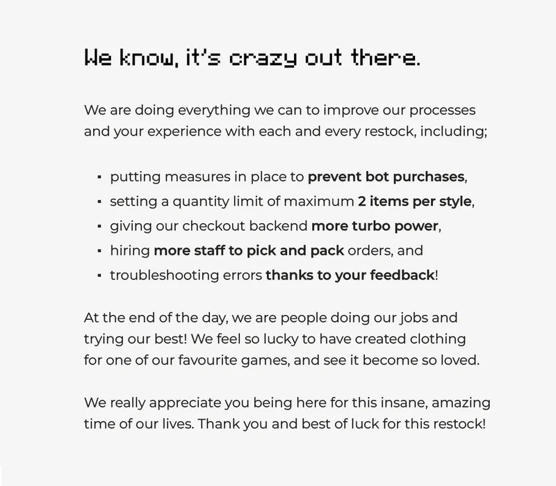 We know, it's crazy out there. We are doing everything we can to improve our processes and your experience with each and every restock, including;  putting measures in place to prevent bot purchases,  setting a quantity limit of maximum 2 items per style,  giving our checkout backend more turbo power,  hiring more staff to pick and pack orders, and  troubleshooting errors thanks to your feedback!  At the end of the day, we are people doing our jobs and trying our best! We feel so lucky to have created clothing  for one of our favourite games, and see it become so loved.  We really appreciate you being here for this insane, amazing time of our lives. Thank you and best of luck for this restock!