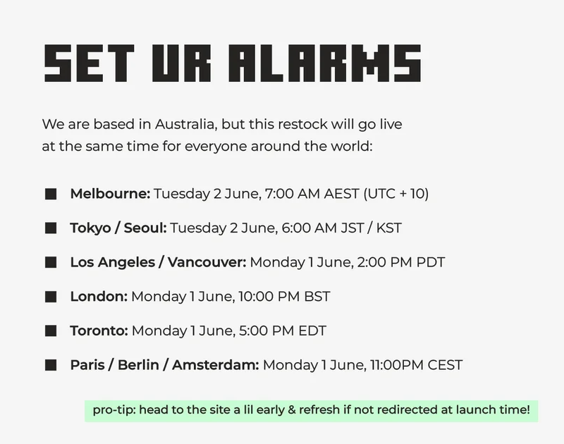 Set ur alarms! We are based in Australia, but this restock will go live  at the same time for everyone around the world. Melbourne: Tuesday 2 June, 7:00 AM AEST (UTC + 10) Tokyo / Seoul: Tuesday 2 June, 6:00 AM JST / KST Los Angeles / Vancouver: Monday 1 June, 2:00 PM PDT London: Monday 1 June, 10:00 PM BST Toronto: Monday 1 June, 5:00 PM EDT Paris / Berlin / Amsterdam: Monday 1 June, 11:00PM CEST