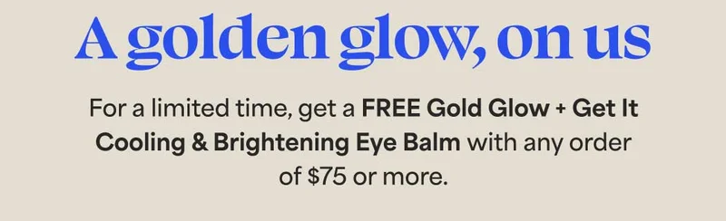 A golden glow, on us. For a limited time, get a FREE Gold Glow + Get It Cooling & Brightening Eye Balm with any order  of $75 or more.