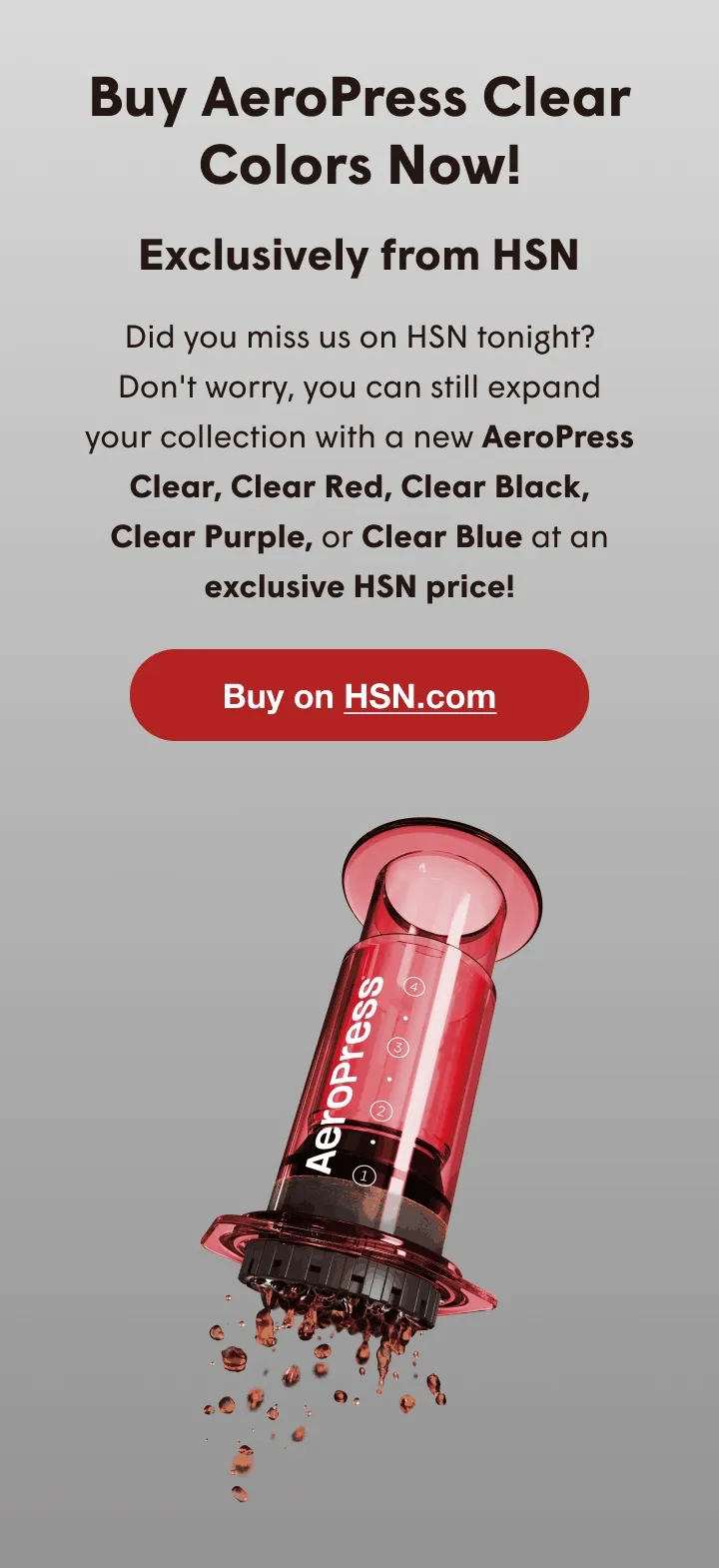 buy aeropress clear colors now! - exclusively from hsn - did you miss us on hsn tonight? don't worry, you can still expand your collection with a new aeropress clear, clear red, clear black, clear purple, or clear blue at an exclusive hsn price! - buy on hsn.com
