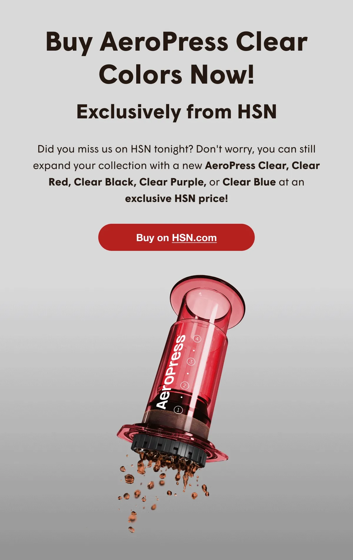 buy aeropress clear colors now! - exclusively from hsn - did you miss us on hsn tonight? don't worry, you can still expand your collection with a new aeropress clear, clear red, clear black, clear purple, or clear blue at an exclusive hsn price! - buy on hsn.com