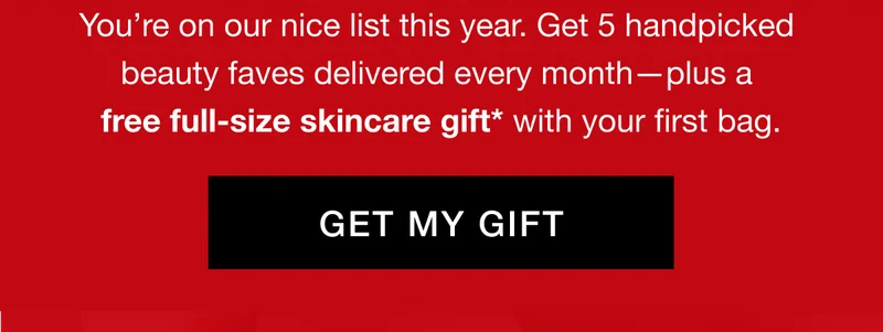 You’re on our nice list this year. Get 5 handpicked beauty faves delivered every month—plus a free full-size skincare gift* with your first bag. GET MY GIFT
