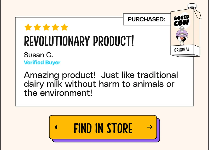 "Revolutionary product! Amazing product! Just like traditional dairy milk without harm to animals or the environment!" - Susan C. Find in store.