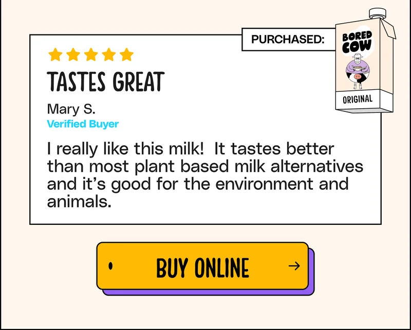 "Tastes great. I really like this milk! It tastes better than most plant based milk alternatives and it’s good for the environment and animals." - Mary S. Buy Online.