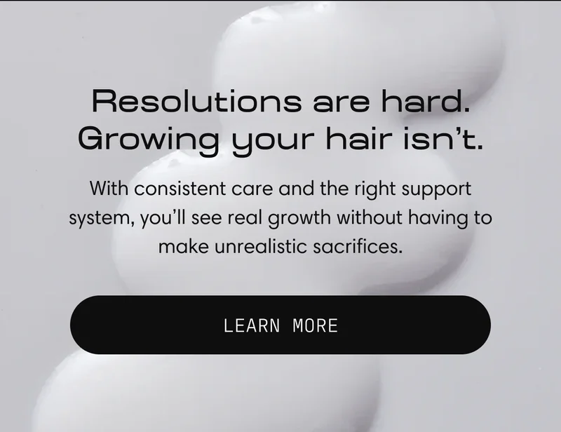 Resolutions are hard. Growing your hair isn’t. With consistent care and the right support system, you'll see real growth without having to make unrealistic sacrifices. | Learn More