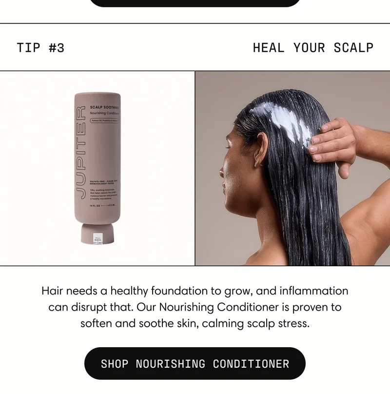 Tip #3 Heal your scalp Hair needs a healthy foundation to grow, and inflammation can disrupt that. Our Nourishing Conditioner is proven to soften and soothe skin, calming scalp stress. | SHOP NOURISHING CONDITIONER