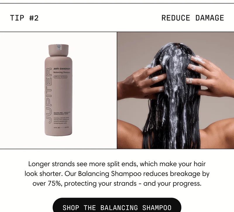 Tip #2 Reduce damage Longer strands see more split ends, which make your hair look shorter. Our Balancing Shampoo reduces breakage by over 75%, protecting your strands - and your progress. | SHOP THE BALANCING SHAMPOO