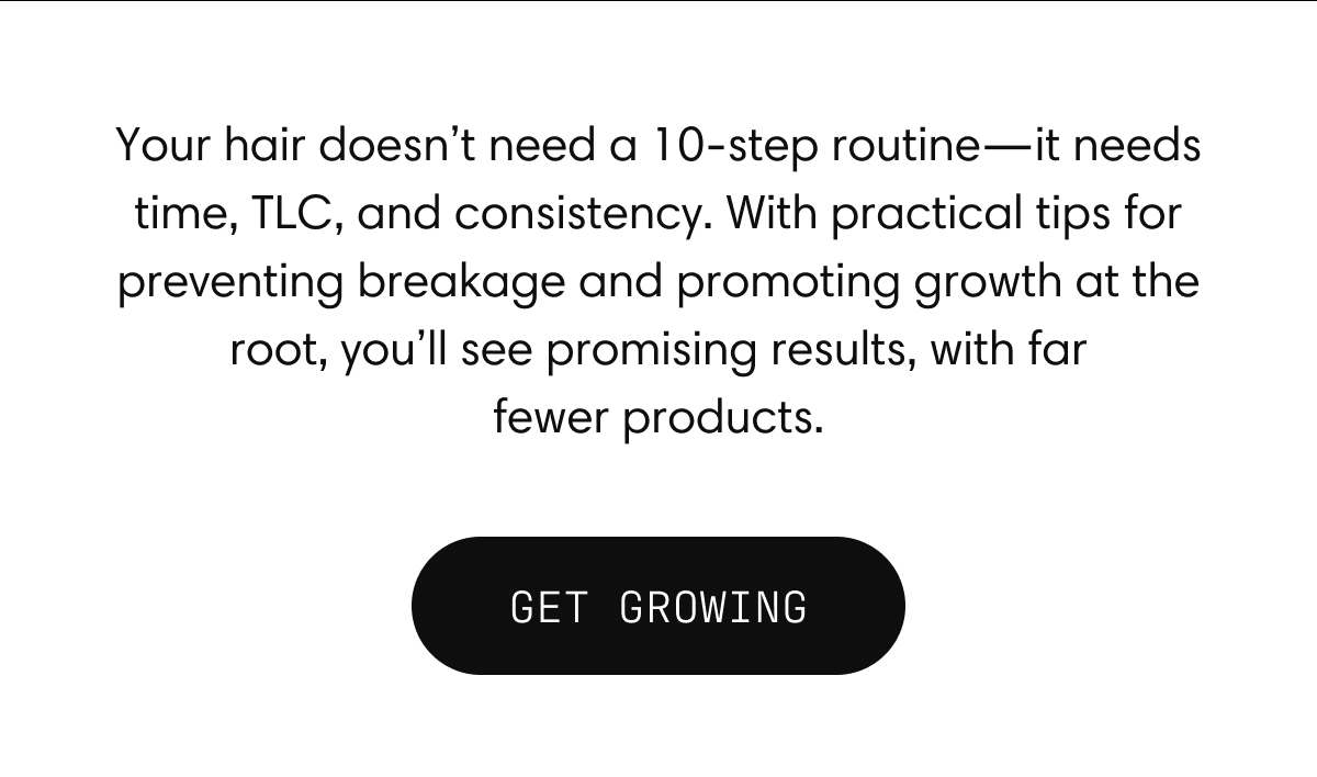 Your hair doesn’t need a 10-step routine—it needs time, TLC, and consistency. With practical tips for preventing breakage and promoting growth at the root, you’ll see promising results, with far fewer products. | GET GROWING