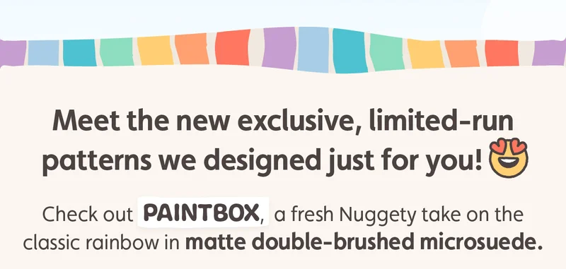 Meet the new exclusive, limited-run patterns we designed just for you! Check out Paintbox, a fresh Nuggety take on the classic rainbow in matte double-brushed microsuede.