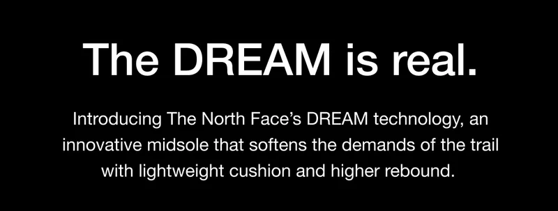 The DREAM is real. Introducing The North Face's DREAM technology, an innovative midsole that softens the demands of the trail with lightweight cushion and higher rebound.