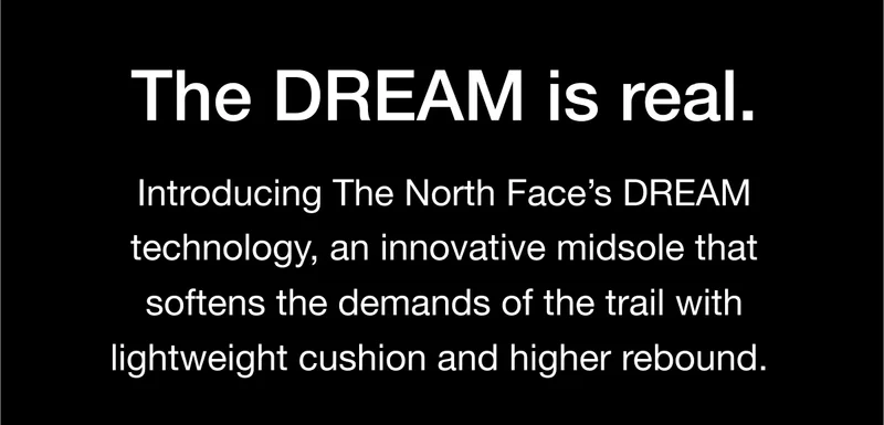 The DREAM is real. Introducing The North Face's DREAM technology, an innovative midsole that softens the demands of the trail with lightweight cushion and higher rebound.