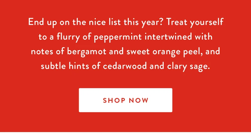 End up on the nice list this year? Treat yourself to a flurry of peppermint intertwined with notes of bergamot and sweet orange peel, and subtle hints of cedarwood and clary sage. | SHOP NOW