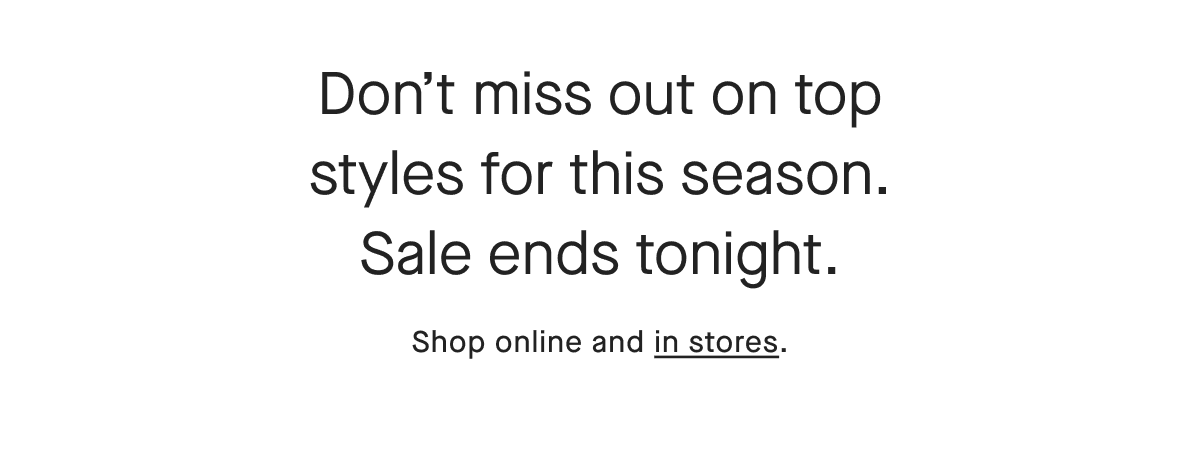 Don't miss out on top styles for this season. Sale ends tonight. Shop online and in stores.