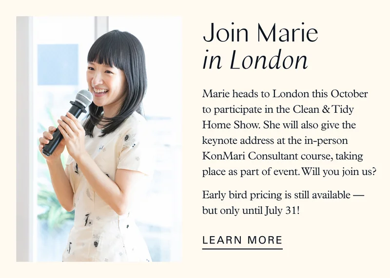 Join Marie in London: Marie heads to London this October to participate in the Clean & Tidy Home Show. She will also give the keynote address at the in-person KonMari Consultant course, taking place as part of event. Will you join us? Early bird pricing is still available — but only until July 31 !