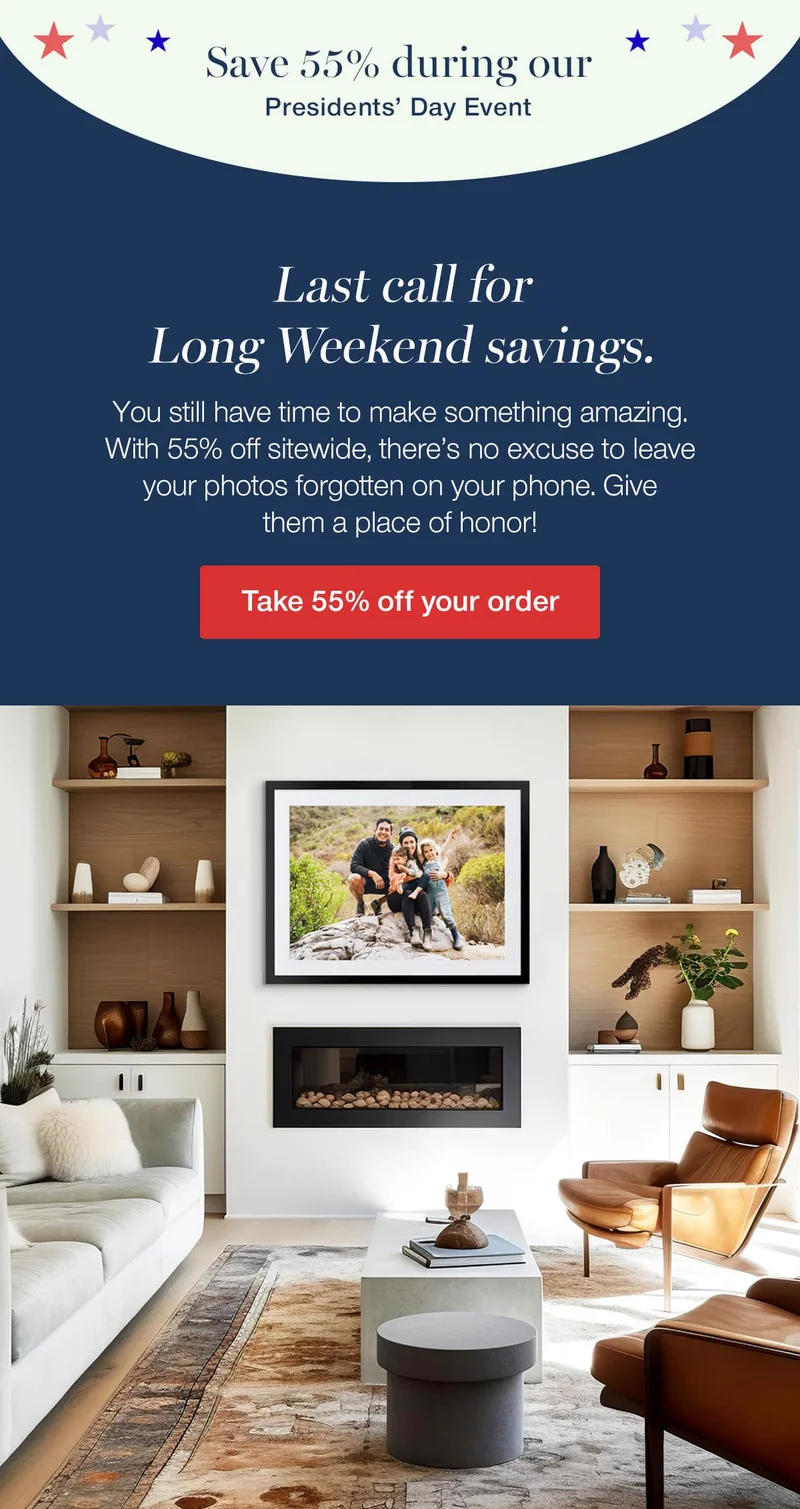Save 55% during our Presidents' Day Event. Last call for Long Weekend savings. You still have time to make something amazing. With 55% off sitewide, there's no excuse to leave your photos forgotten on your phone. Give them a place of honor!