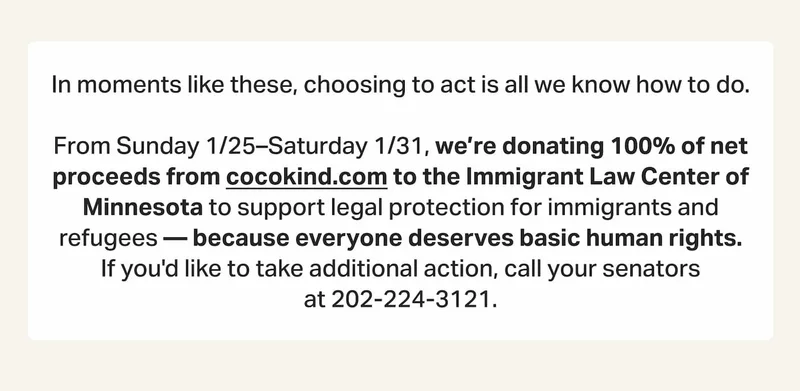 In moments like these, choosing to act is all we know how to do.  From Sunday 1/25–Saturday 1/31, we’re donating 100% of net proceeds from cocokind.com to the Immigrant Law Center of Minnesota to support legal protection for immigrants and refugees — because everyone deserves basic human rights. If you'd like to take additional action, call your senators at&nbsp;202-224-3121