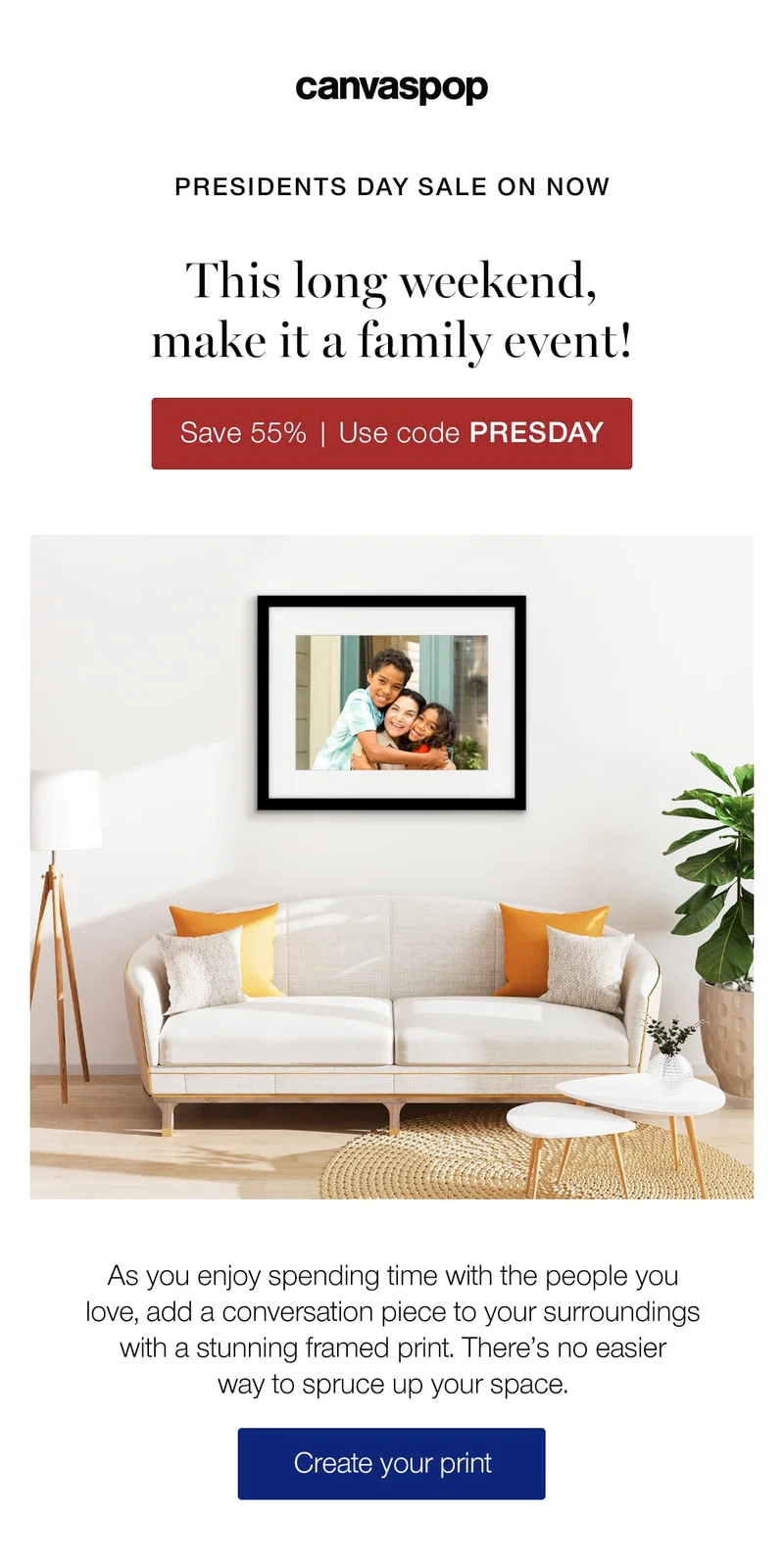 Presidents Day Sale on now. This long weekend, make it a family event! As you enjoy spending time with the people you love, add a conversation piece to your surroundings with stunning framed print. There's no easier way to spruce up your space.