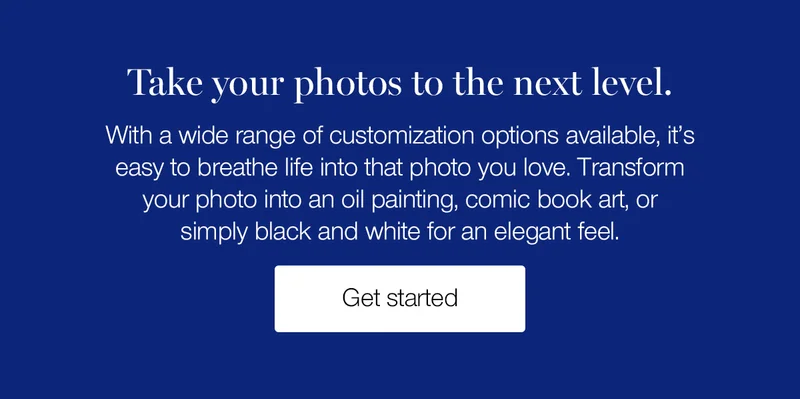 Take your photos to the next level. With a wide range of customization options available, it's easy to breathe life into that photo you love. Transform your photo into an oil painting, comic book art, or simply black and white for an elegant feel.