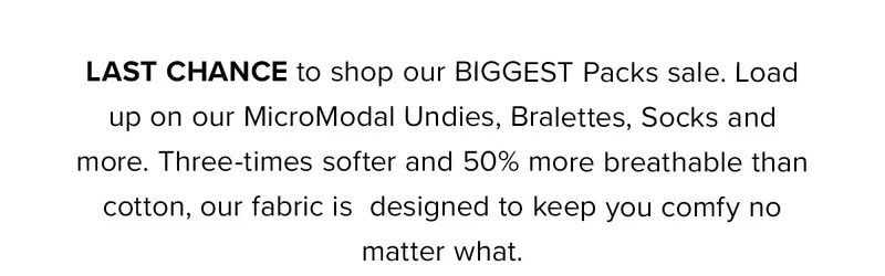 Last CHANCE to shop our BIGGEST Packs sale. Load up on our MicroModal Undies, Bralettes, Socks and more. Three-times softer and 50% more breathable than cotton, our fabric
