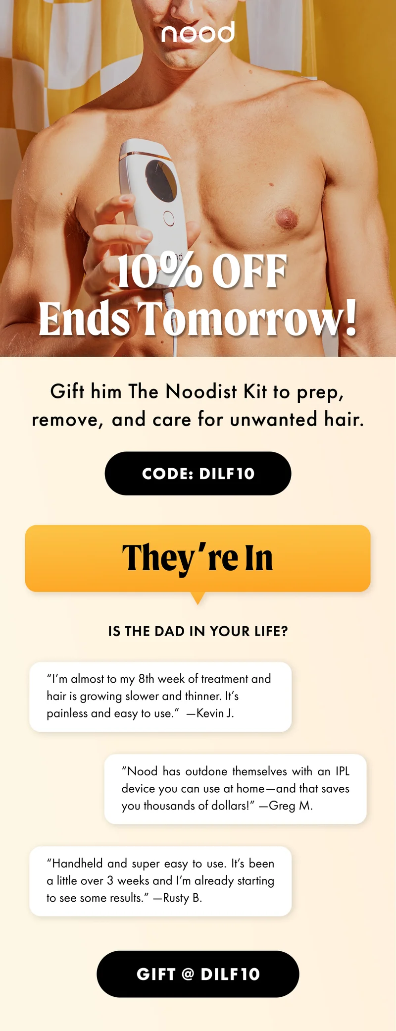 H1: 10% OFF Ends Tomorrow! S1: Gift him The Noodist Kit to prep, remove, and care for unwanted hair. CTA1: CODE: discount code H2: They’re In S2: Is the dad in your life? “I’m almost to my 8th week of treatment and hair is growing slower and thinner. It’s painless and easy to use.” —Kevin J. “Nood has outdone themselves with an IPL device you can use at home—and that saves you thousands of dollars!” —Greg M. “Handheld and super easy to use. It’s been a little over 3 weeks and I’m already starting to see some results.” —Rusty B. CTA2: GIFT @ discount code