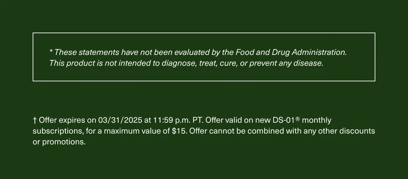 *These statements have not been evaluated by the Food and Drug Administration. This product is not intended to diagnose, treat, cure, or prevent any disease. | † Offer expires on 03/31/2025 at 11:59 p.m. PT. Offer valid on new DS-01® monthly subscriptions, for a maximum value of $15. Offer cannot be combined with any other discounts or promotions.