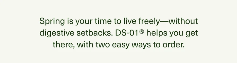 Spring is your time to live freely—without digestive setbacks. DS-01® helps you get there, with two easy ways to order.