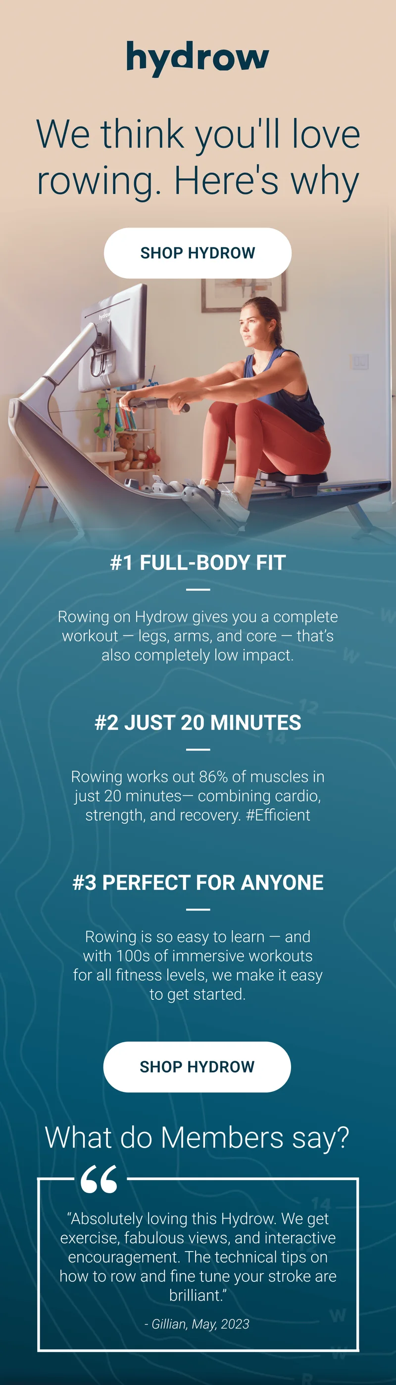 We think you'll love rowing. Here's why. Shop Hydrow. #1 Full-Body Fit. Rowing on Hydrow gives you a complete workout - legs, arms, and core - that's also completely low impact. #2 Just 20 Minutes. Rowing works out 86% of muscles in just 20 minutes - combining cardio, strength, and recovery. #Efficient. #3 Perfect for Anyone. Rowing is so easy to learn - and with 100s of immersive workouts for all fitness levels, we make it easy to get started. Shop Hydrow. What do Members say?