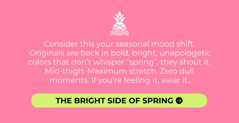 Consider this your seasonal mood shift.  Originals are back in bold, bright, unapologetic colors that don’t whisper “spring”, they shout it. Mid-thigh. Maximum stretch. Zero dull moments. If you’re feeling it, wear it.