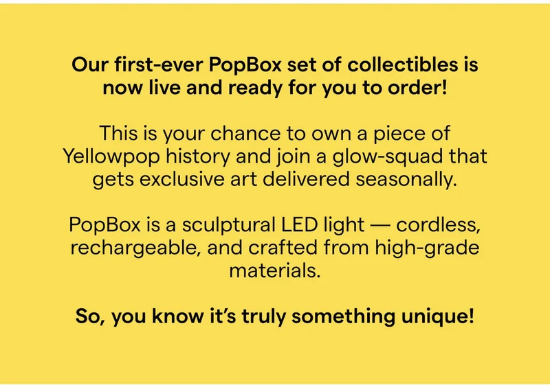 Our first-ever POPBOX set of collectibles is now live and ready for you to order!  This is your chance to own a piece of Yellowpop history and join a glow-squad that gets exclusive art delivered seasonally.  POPBOX is a sculptural LED light — cordless, rechargeable, and crafted from high‑grade materials. So, you know it’s truly something unique!