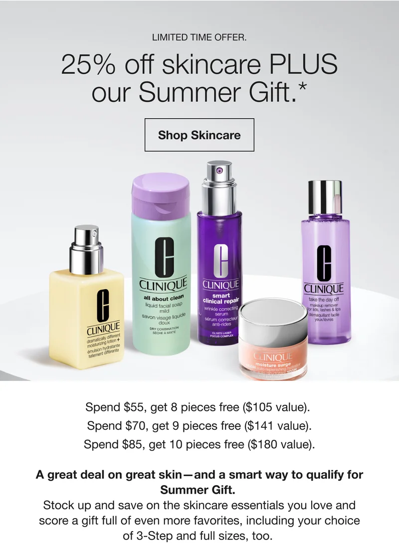 LIMITED TIME OFFER. | 25% off skincare PLUS our Summer Gift.* | Shop Skincare | Spend $55, get 8 pieces free ($105 value). Spend $70, get 9 pieces free ($141 value). Spend $85, get 10 pieces free ($180 value). A great deal on great skin-and a smart way to qualify for Summer Gift. | Stock up and save on the skincare essentials you love and score a gift full of even more favorites, including your choice of 3-Step and full sizes, too.