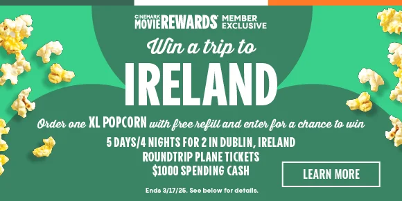 WIN A TRIP TO IRELAND | Order one XL POPCORN with free refill and enter for a chance to win 5 DAYS/4 NIGHTS FOR 2 IN DUBLIN, IRELAND | ROUNDTRIP PLANE TICKETS | $1000 SPENDING CASH | LEARN MORE >