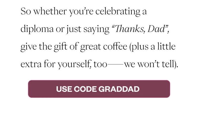So whether you’re celebrating a diploma or just saying “Thanks, Dad”, give the gift of great coffee (plus a little extra for yourself, too—we won’t tell). Use Code GradDad So whether you’re celebrating a diploma or just saying “Thanks, Dad”, give the gift of great coffee (plus a little extra for yourself, too—we won’t tell). Use Code GradDad