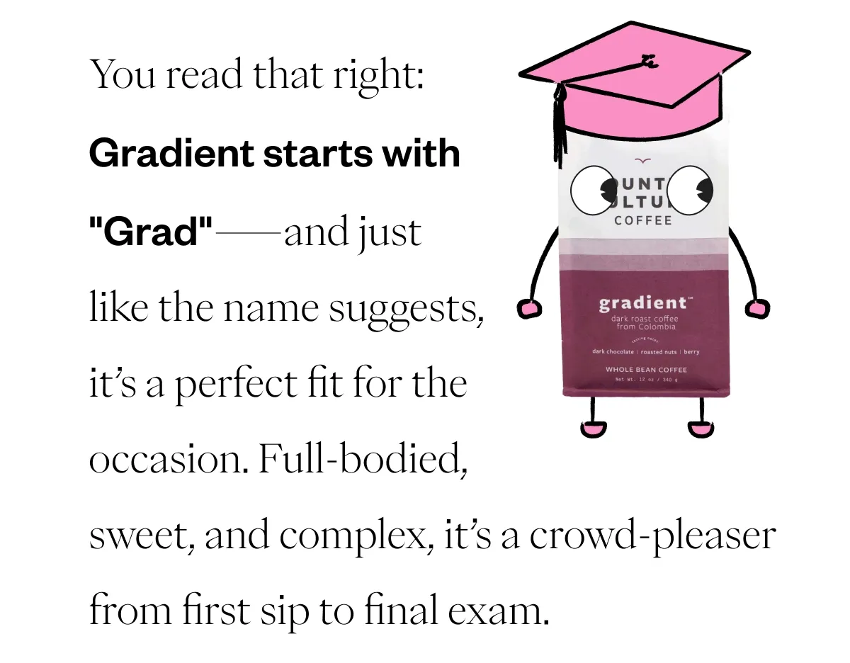 You read that right: Gradient starts with ''Grad''—and just like the name suggests, it’s a perfect fit for the occasion. Full-bodied, sweet, and complex, it’s a crowd-pleaser from first sip to final exam. You read that right: Gradient starts with ''Grad''—and just like the name suggests, it’s a perfect fit for the occasion. Full-bodied, sweet, and complex, it’s a crowd-pleaser from first sip to final exam.