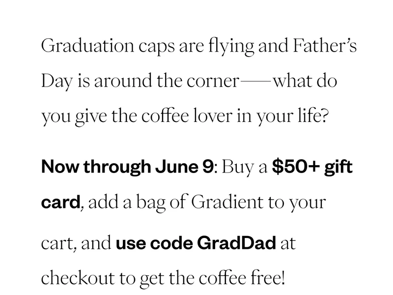 Graduation caps are flying and Father’s Day is around the corner—what do you give the coffee lover in your life?Now through June 9, buy a gift card for $50 or more and get a free 12 oz bag of Gradient to your cart, use code GradDad at checkout to get the coffee free! Graduation caps are flying and Father’s Day is around the corner—what do you give the coffee lover in your life?Now through June 9, buy a gift card for $50 or more and get a free 12 oz bag of Gradient to your cart, use code GradDad at checkout to get the coffee free!