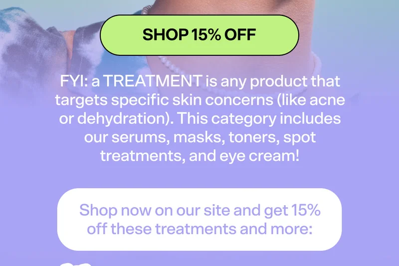 FYI: a TREATMENT is any product that targets specific skin concerns (like acne or dehydration). This category includes our serums, masks, toners, spot treatments, and eye creams!     Shop now on our site and get 15% off these treatments and more: