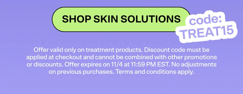 SHOP SKIN SOLUTIONS code: TREAT15. Offer valid only on treatment products. Discount code must be applied at checkout and cannot be combined with other promotions or discounts. Offer expires on 11/4 at 11:59 PM EST. No adjustments on previous purchases. Terms and conditions apply.