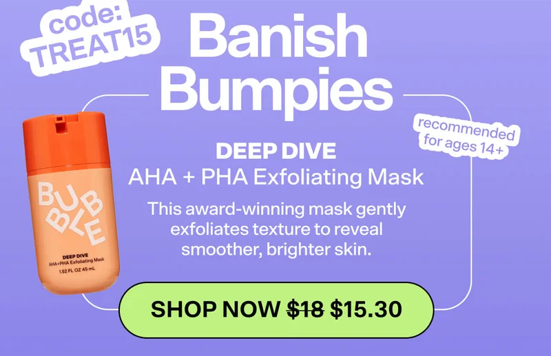 code: TREAT15.   BANISH BUMPIES  Deep Dive AHA + PHA Exfoliating Mask [SHOP NOW WAS $18 NOW $15.30]  This award-winning mask gently exfoliates texture to reveal smoother, brighter skin.  *recommended for ages 14+