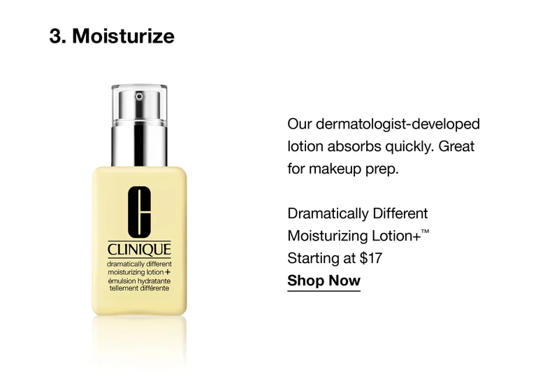 3.Moisturize | Our dermatologist-developed lotion absorbs quickly. Great for makeup prep. Dramatically Different Moisturizing Lotion+™ Starting at $17 Shop Now