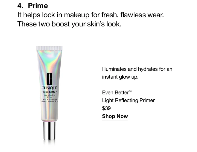 4.Prime | It helps lock in makeup for  fresh, flawless wear. These two boost your skin's look. Illuminates and hydrates for an instant glow up. Even Better™ Light Reflecting primer $39 Shop Now