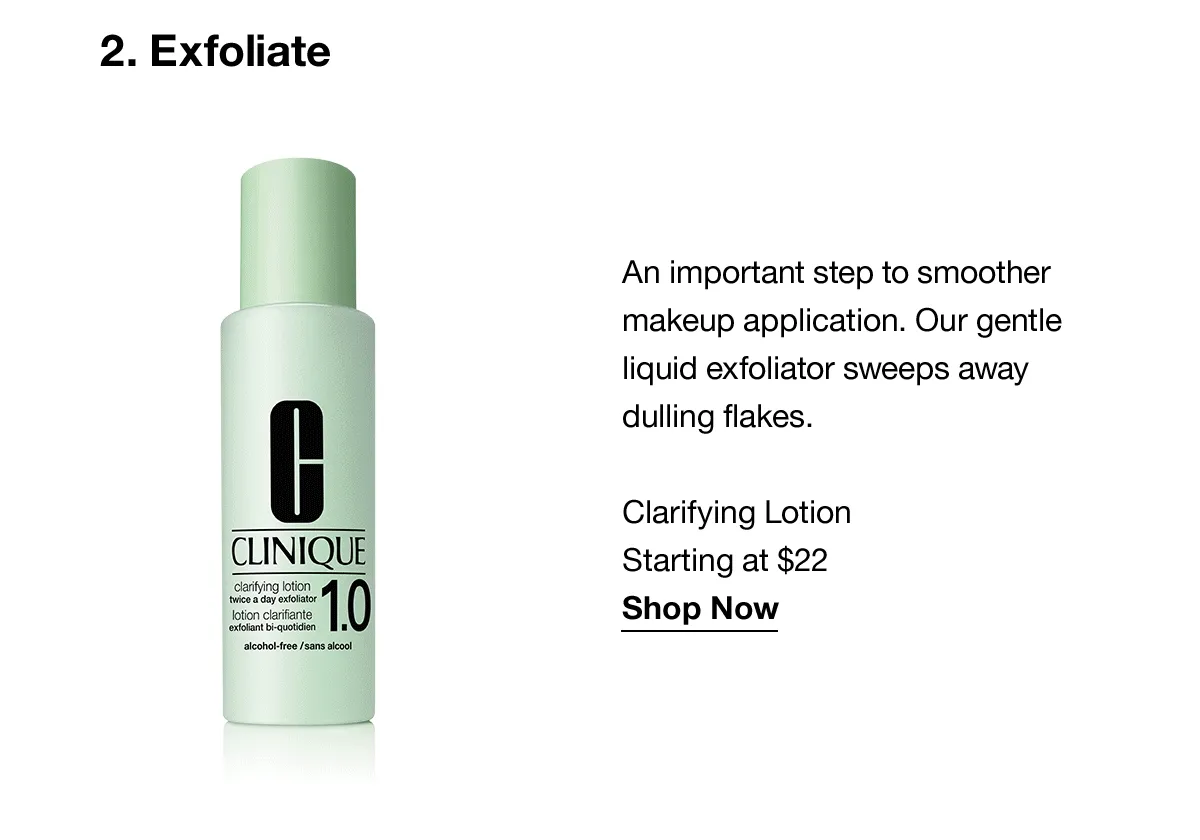 2.Exfoliate | An important step to smoother makeup application. Our gentle liquid exfoliator sweeps away dulling flakes. Clarifying Lotion Starting at $22 Shop Now