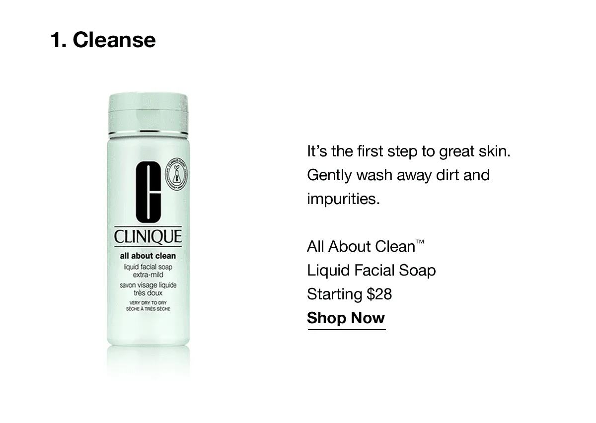 1.Cleanse | It's the first step to great skin. Gently wash away dirt and impurities. All About Clean™ Liquid Facial Soap Starting at $28 Shop Now