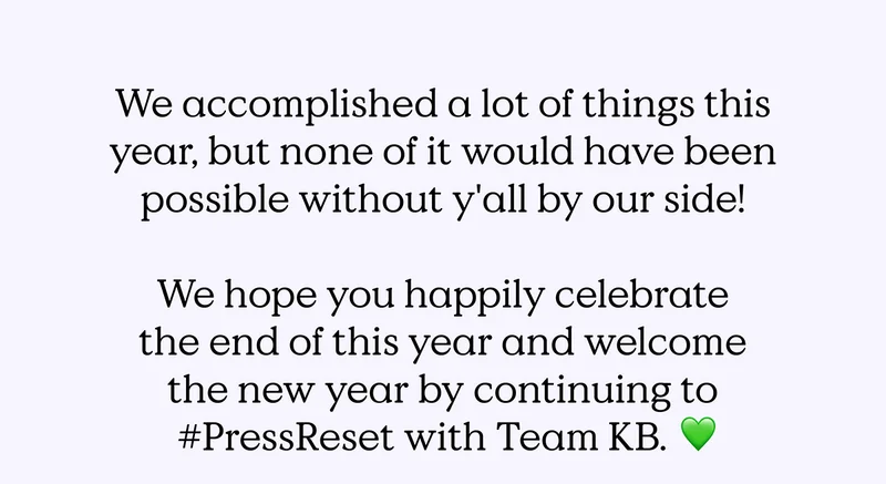 We accomplished a lot of things this year, but none of it would have been possible without y'all by our side!  We hope you happily celebrate the end of this year and welcome the new year by continuing to #PressReset with Team KB. 💚