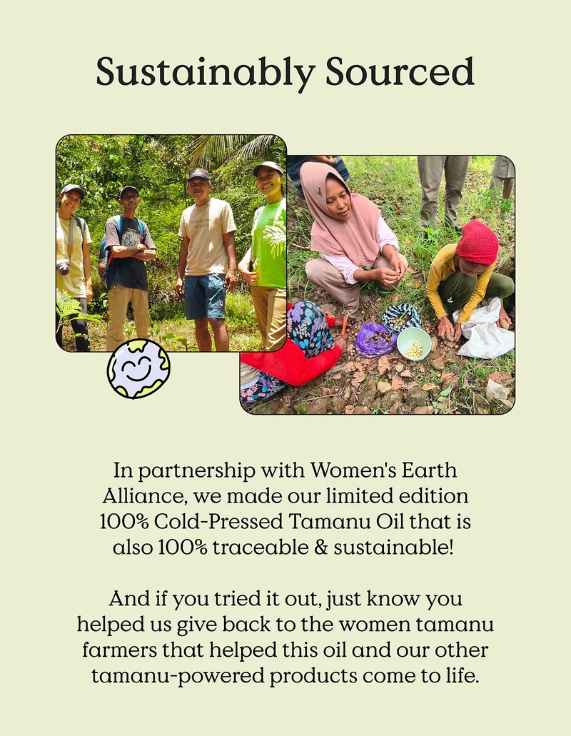 Sustainably Sourced. In partnership with Women's Earth Alliance, we made our limited edition 100% Cold-Pressed Tamanu Oil that is also 100% traceable & sustainable!   And if you tried it out, just know you helped us give back to the women tamanu farmers that helped this oil and our other tamanu-powered products come to life.