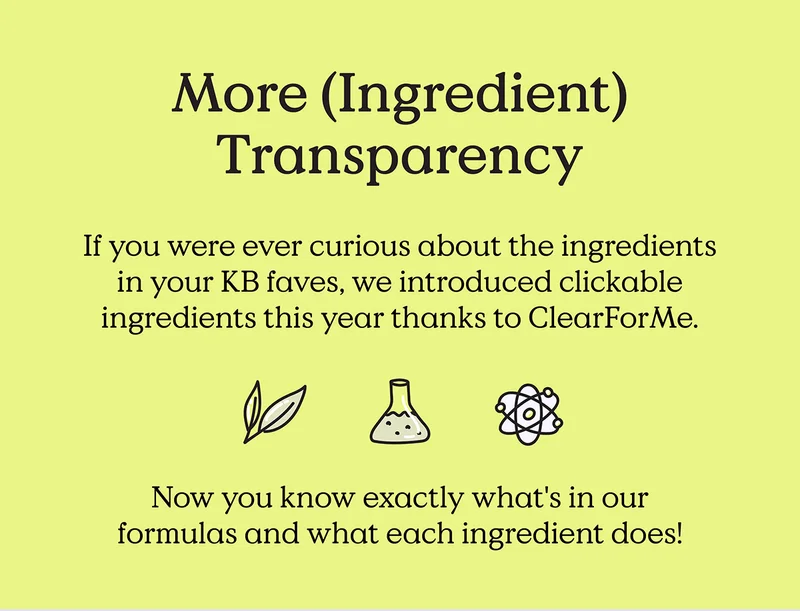 More (Ingredient) Transparency. If you were ever curious about the ingredients in your KB faves, we introduced clickable ingredients this year thanks to ClearForMe.  Now you know exactly what's in our formulas and what each ingredient does!
