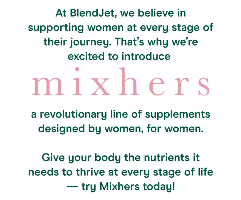 At BlendJet, we believe in supporting women at every stage of their journey. That’s why we’re excited to introduce Mixhers, a revolutionary line of supplements designed by women, for women.  Give your body the nutrients it needs to thrive at every stage of life, try Mixhers today!