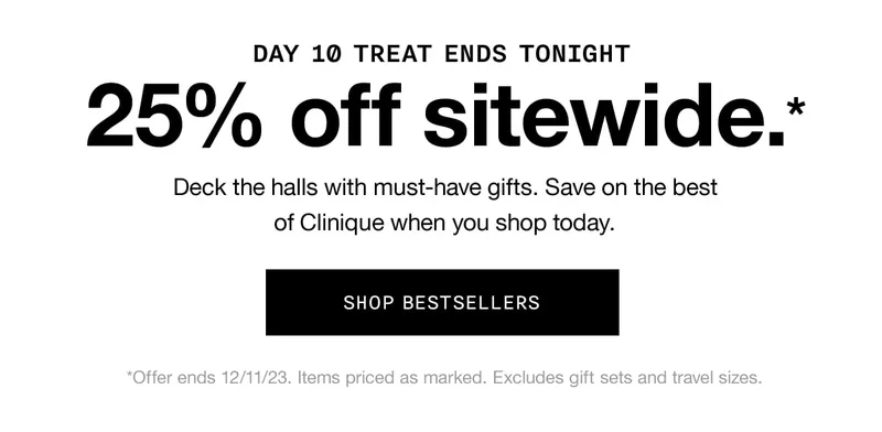 DAY 10 TREAT ENDS TONIGHT | 25% off sitewide.* Deck the halls with must-have gifts. Save on the best of Clinique when you shop today. SHOP BESTSELLERS | *Offer ends 12/11/23. Items priced as marked. Excludes gift sets and travel sizes.