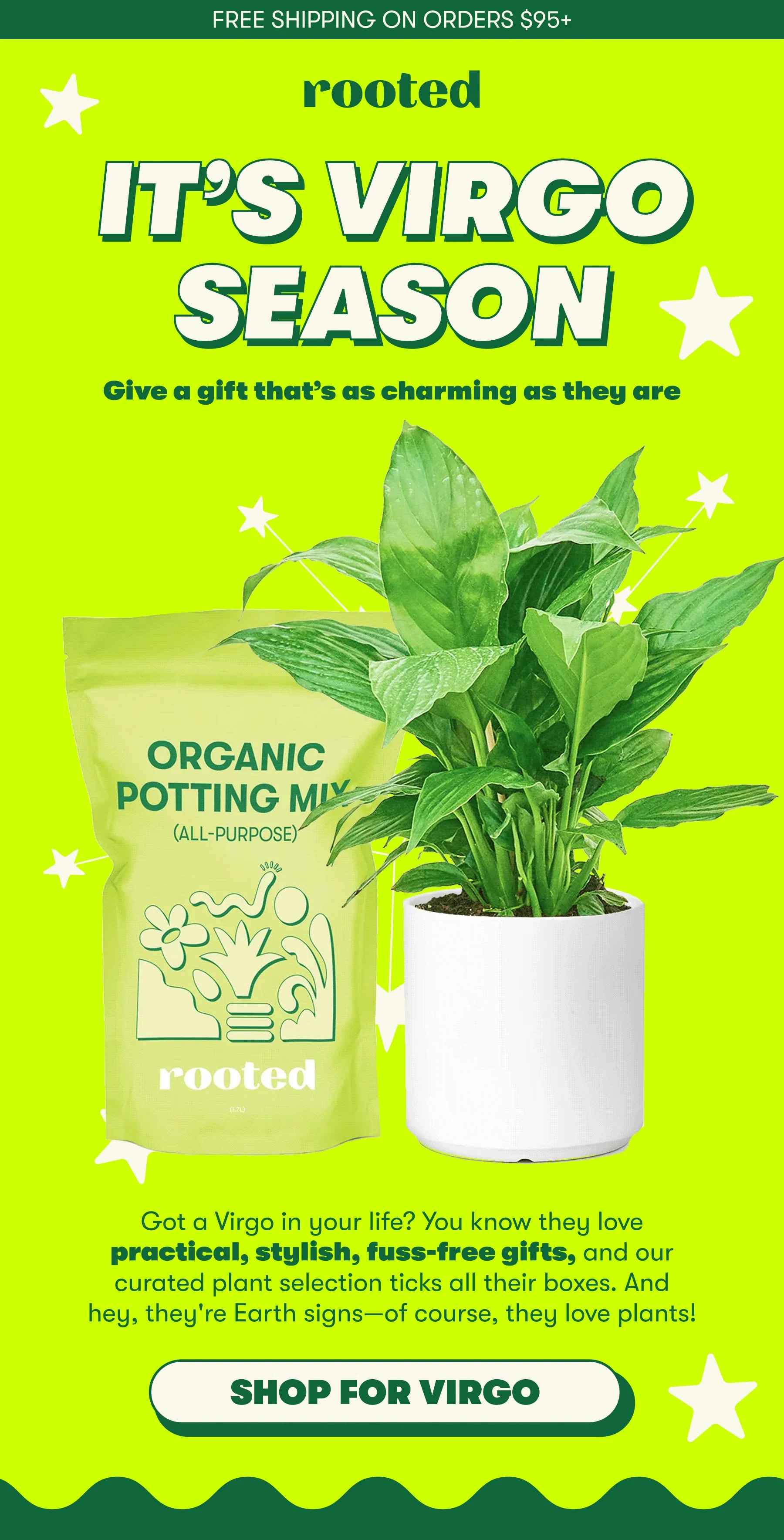 FREE SHIPPING ON ORDERS $95+  IT’S VIRGO SEASON  Give a gift that’s as charming as they are Got a Virgo in your life? You know they love practical, stylish, fuss-free gifts, and our curated plant selection ticks all their boxes. And hey, they're Earth signs—of course, they love plants! [SHOP FOR VIRGO]