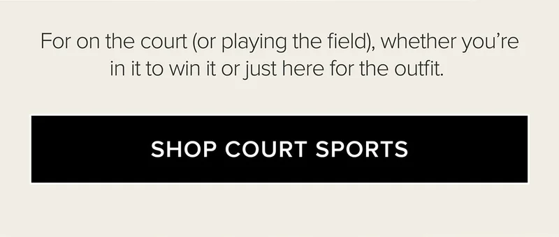 FOR ON THE COURT (OR PLAYING THE FIELD), WHETHER YOU'RE IN IT TO WIN IT OR JUST HERE FOR THE OUTFIT. SHOP COURT SPORTS
